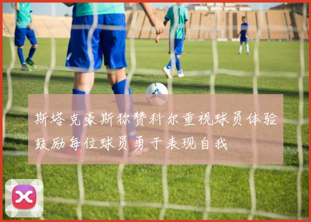 斯塔克豪斯称赞科尔重视球员体验鼓励每位球员勇于表现自我
