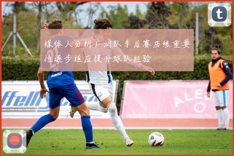 媒体人分析广州队季后赛历练重要性逐步适应提升球队经验