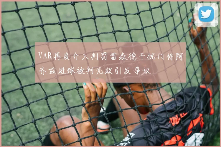 VAR再度介入判罚雷森德干扰门将阿齐兹进球被判无效引发争议