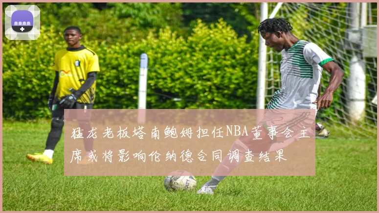 猛龙老板塔南鲍姆担任NBA董事会主席或将影响伦纳德合同调查结果
