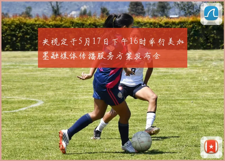 央视定于5月17日下午16时举行美加墨融媒体传播服务方案发布会