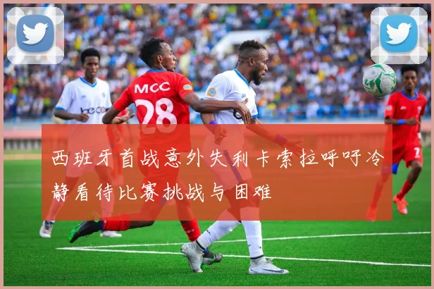 西班牙首战意外失利卡索拉呼吁冷静看待比赛挑战与困难