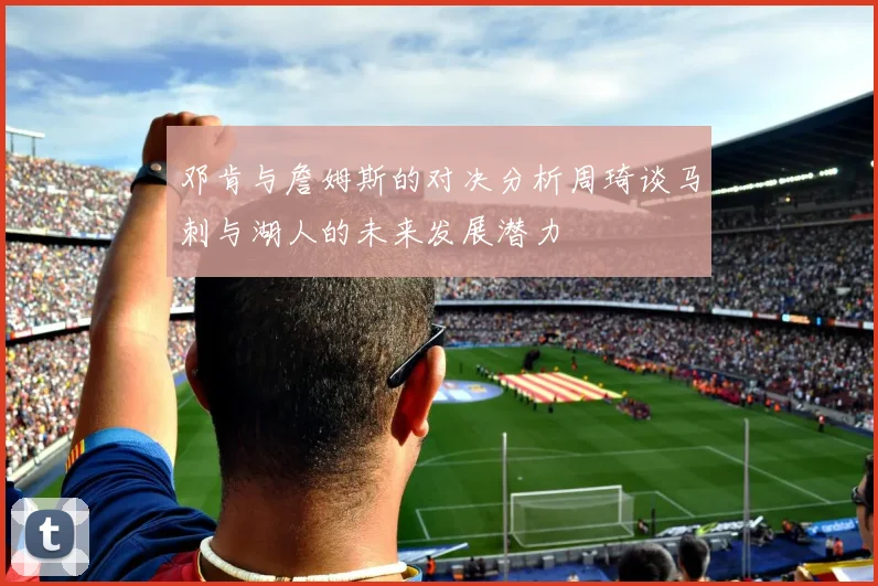 邓肯与詹姆斯的对决分析周琦谈马刺与湖人的未来发展潜力