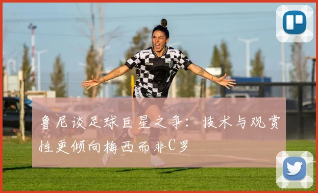 鲁尼谈足球巨星之争：技术与观赏性更倾向梅西而非C罗