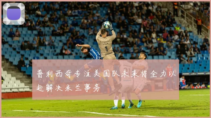 普利西奇专注美国队未来将全力以赴解决米兰事务