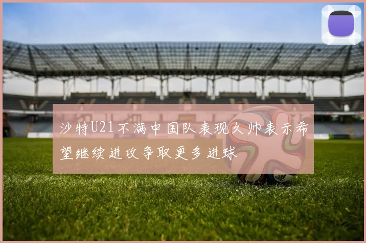 沙特U21不满中国队表现久帅表示希望继续进攻争取更多进球