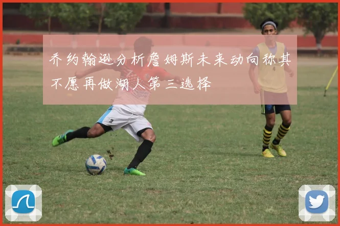 乔约翰逊分析詹姆斯未来动向称其不愿再做湖人第三选择