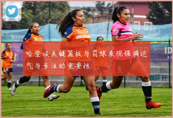 哈登谈关键篮板与罚球表现强调运气与专注的重要性