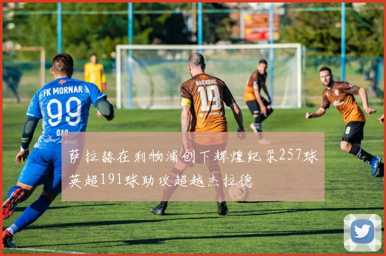 萨拉赫在利物浦创下辉煌纪录257球英超191球助攻超越杰拉德