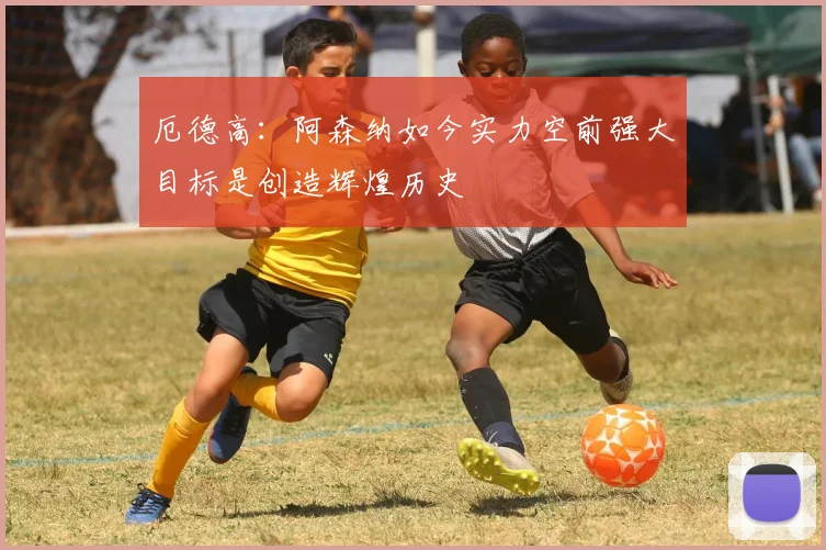 厄德高：阿森纳如今实力空前强大目标是创造辉煌历史