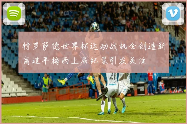 特罗萨德世界杯运动战机会创造新高追平梅西上届纪录引发关注