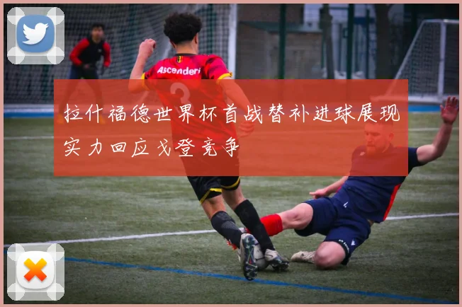 拉什福德世界杯首战替补进球展现实力回应戈登竞争