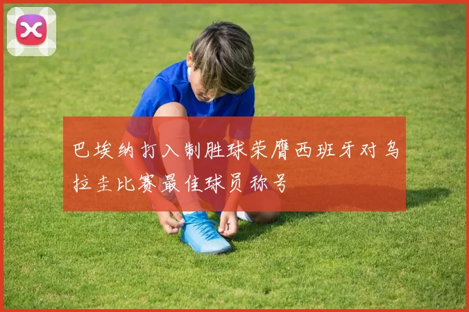 巴埃纳打入制胜球荣膺西班牙对乌拉圭比赛最佳球员称号
