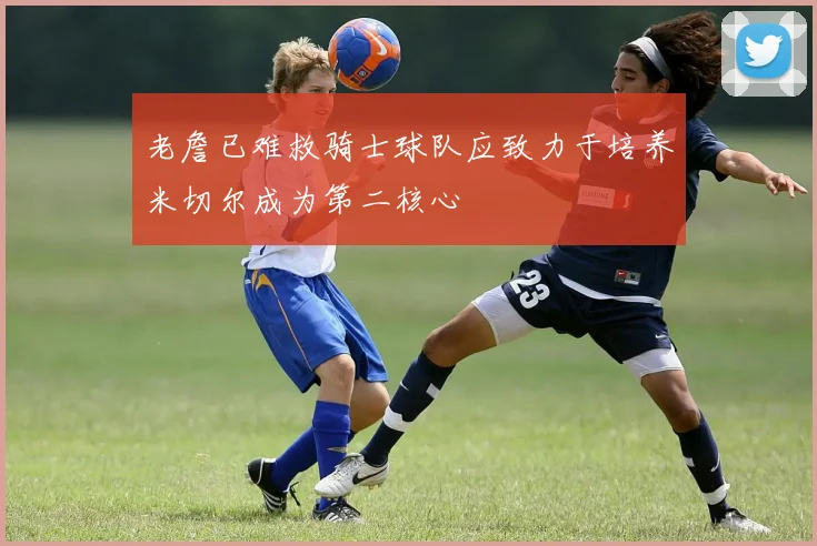 老詹已难救骑士球队应致力于培养米切尔成为第二核心