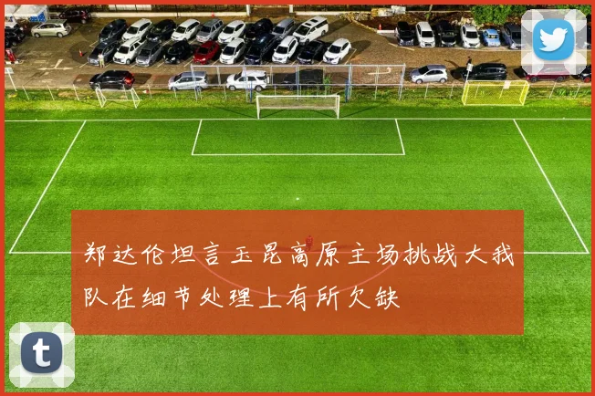 郑达伦坦言玉昆高原主场挑战大我队在细节处理上有所欠缺