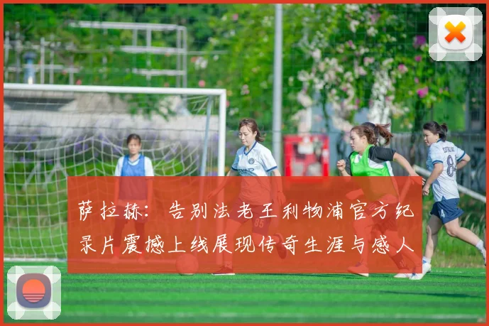 萨拉赫：告别法老王利物浦官方纪录片震撼上线展现传奇生涯与感人时刻